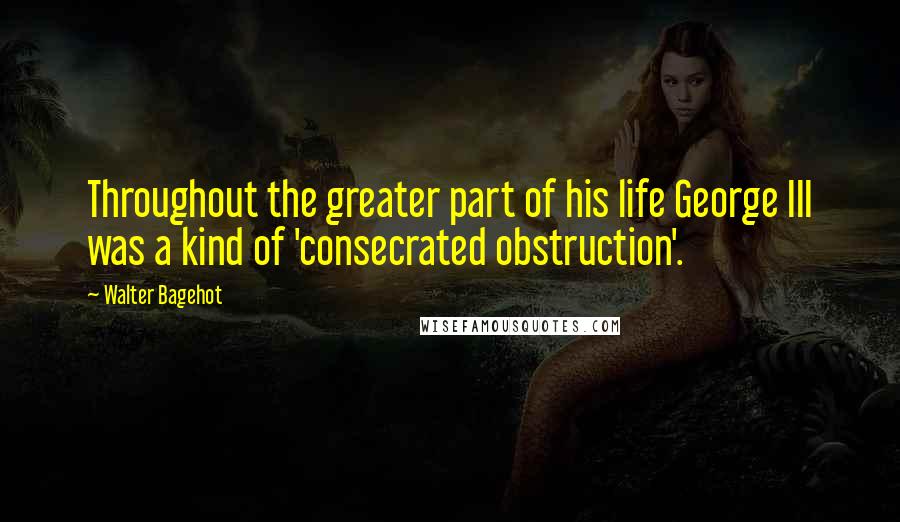 Walter Bagehot Quotes: Throughout the greater part of his life George III was a kind of 'consecrated obstruction'.