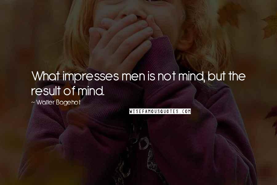 Walter Bagehot Quotes: What impresses men is not mind, but the result of mind.