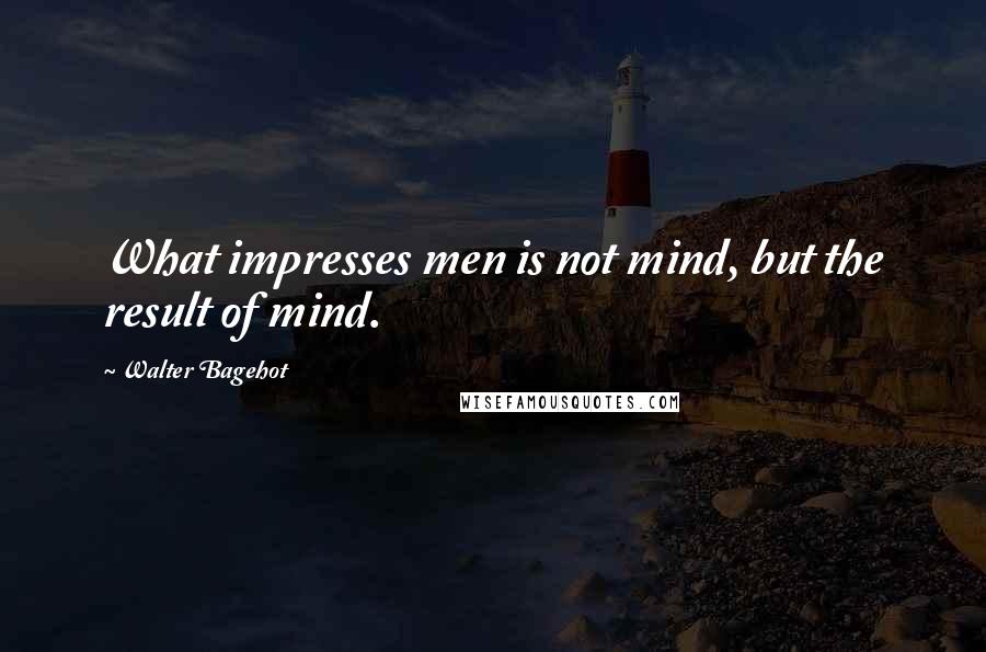 Walter Bagehot Quotes: What impresses men is not mind, but the result of mind.