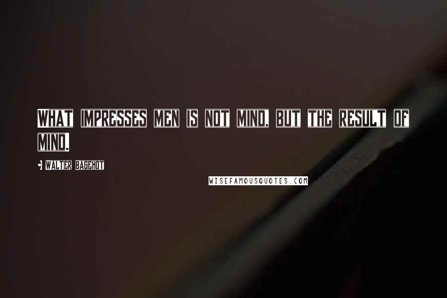 Walter Bagehot Quotes: What impresses men is not mind, but the result of mind.