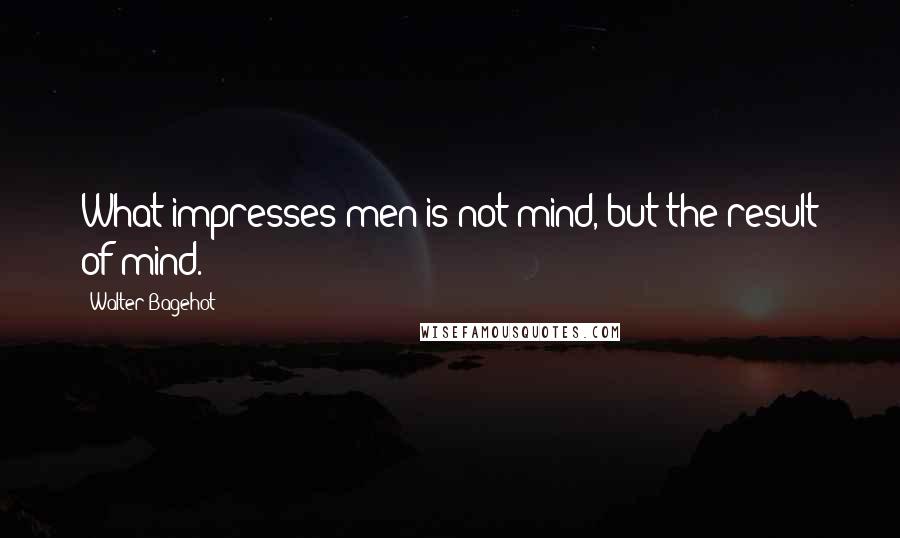 Walter Bagehot Quotes: What impresses men is not mind, but the result of mind.