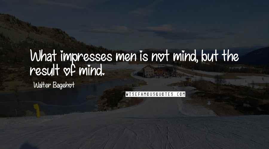 Walter Bagehot Quotes: What impresses men is not mind, but the result of mind.