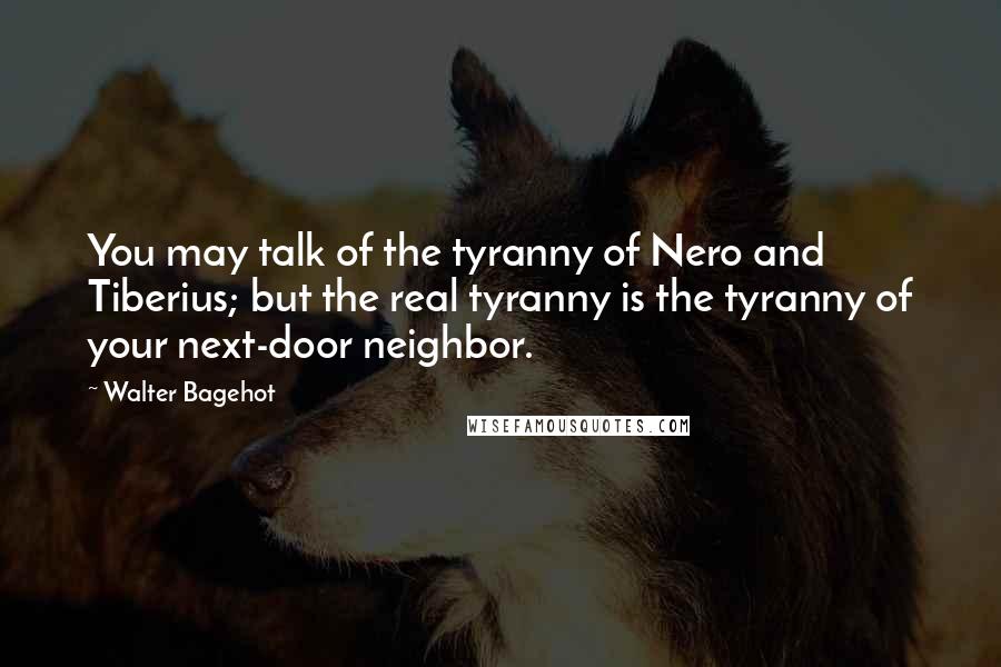 Walter Bagehot Quotes: You may talk of the tyranny of Nero and Tiberius; but the real tyranny is the tyranny of your next-door neighbor.