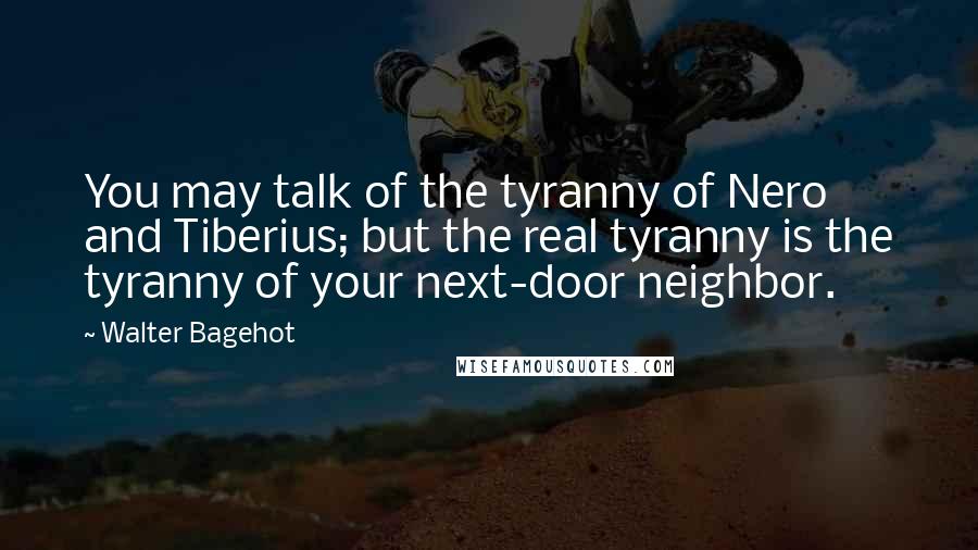 Walter Bagehot Quotes: You may talk of the tyranny of Nero and Tiberius; but the real tyranny is the tyranny of your next-door neighbor.