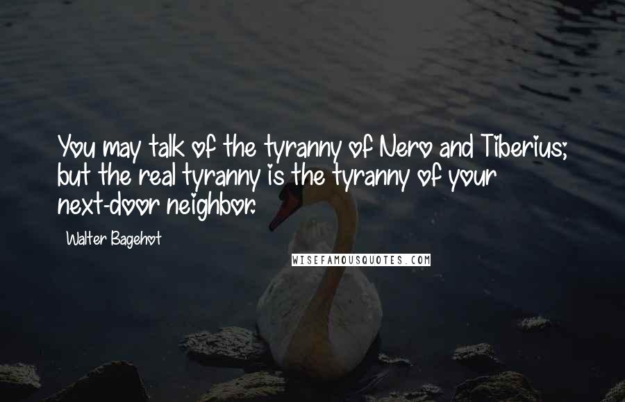 Walter Bagehot Quotes: You may talk of the tyranny of Nero and Tiberius; but the real tyranny is the tyranny of your next-door neighbor.