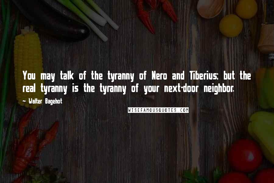 Walter Bagehot Quotes: You may talk of the tyranny of Nero and Tiberius; but the real tyranny is the tyranny of your next-door neighbor.