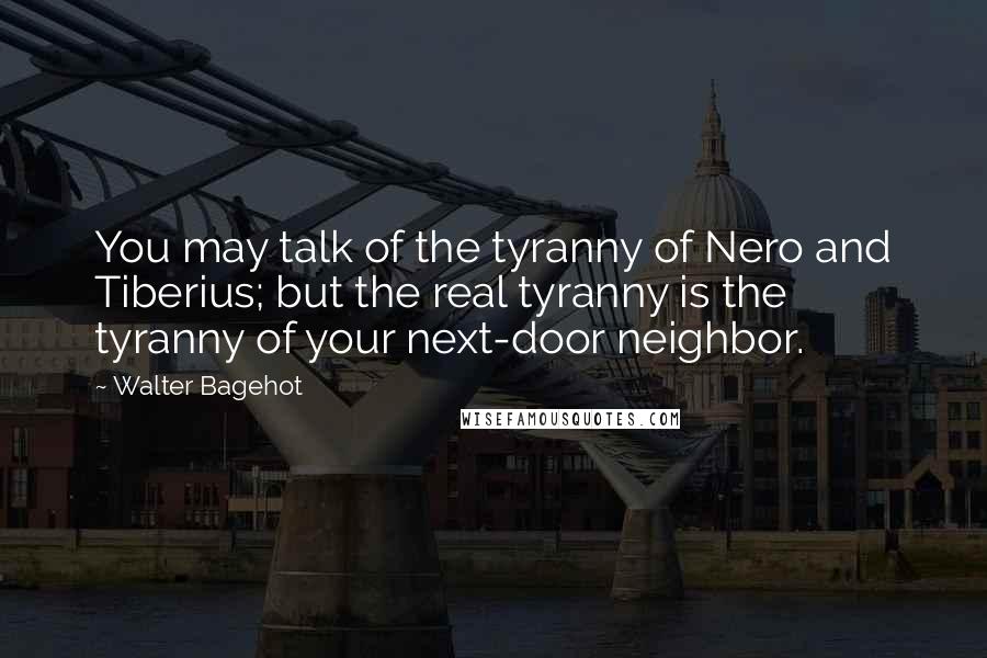 Walter Bagehot Quotes: You may talk of the tyranny of Nero and Tiberius; but the real tyranny is the tyranny of your next-door neighbor.