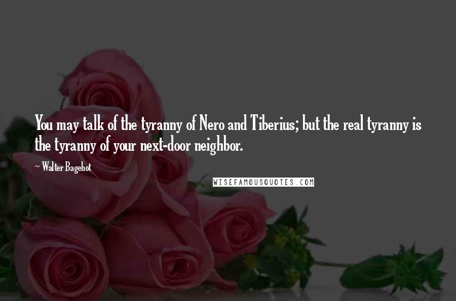 Walter Bagehot Quotes: You may talk of the tyranny of Nero and Tiberius; but the real tyranny is the tyranny of your next-door neighbor.