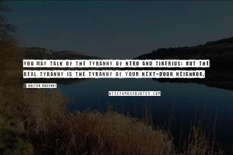 Walter Bagehot Quotes: You may talk of the tyranny of Nero and Tiberius; but the real tyranny is the tyranny of your next-door neighbor.