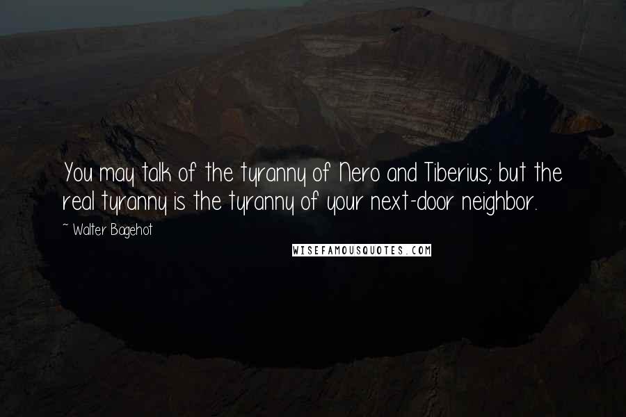 Walter Bagehot Quotes: You may talk of the tyranny of Nero and Tiberius; but the real tyranny is the tyranny of your next-door neighbor.