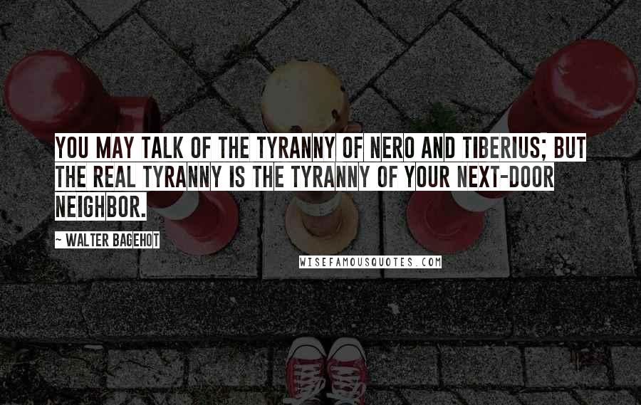 Walter Bagehot Quotes: You may talk of the tyranny of Nero and Tiberius; but the real tyranny is the tyranny of your next-door neighbor.