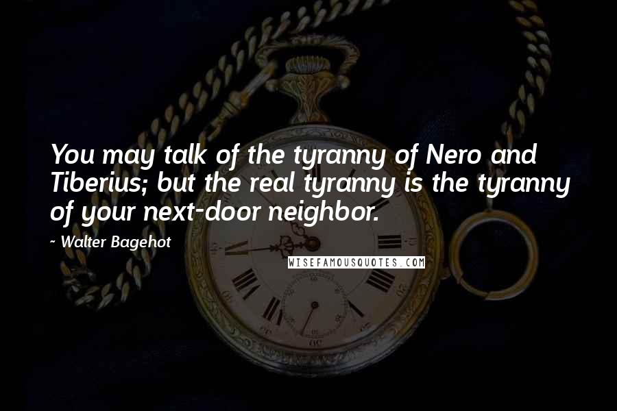 Walter Bagehot Quotes: You may talk of the tyranny of Nero and Tiberius; but the real tyranny is the tyranny of your next-door neighbor.