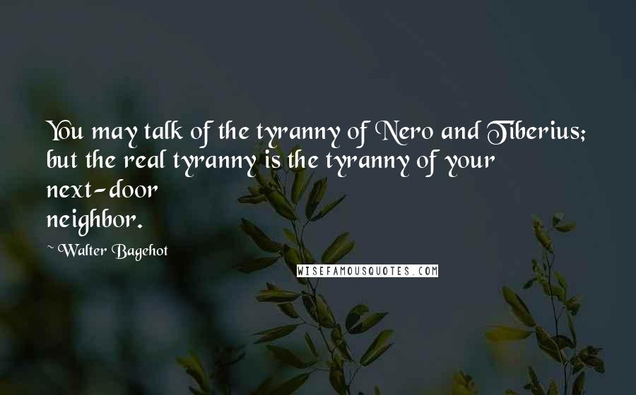 Walter Bagehot Quotes: You may talk of the tyranny of Nero and Tiberius; but the real tyranny is the tyranny of your next-door neighbor.