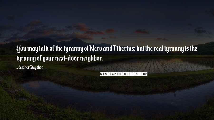 Walter Bagehot Quotes: You may talk of the tyranny of Nero and Tiberius; but the real tyranny is the tyranny of your next-door neighbor.