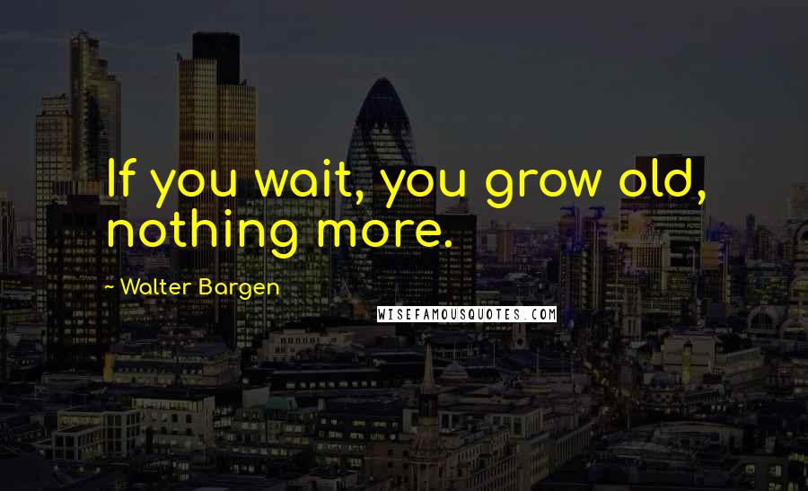Walter Bargen Quotes: If you wait, you grow old, nothing more.