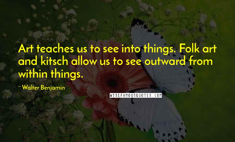 Walter Benjamin Quotes: Art teaches us to see into things. Folk art and kitsch allow us to see outward from within things.