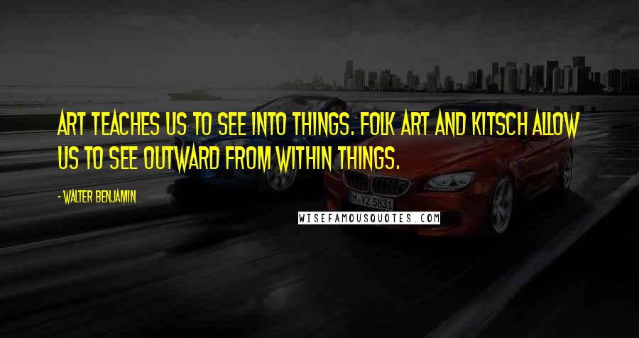 Walter Benjamin Quotes: Art teaches us to see into things. Folk art and kitsch allow us to see outward from within things.