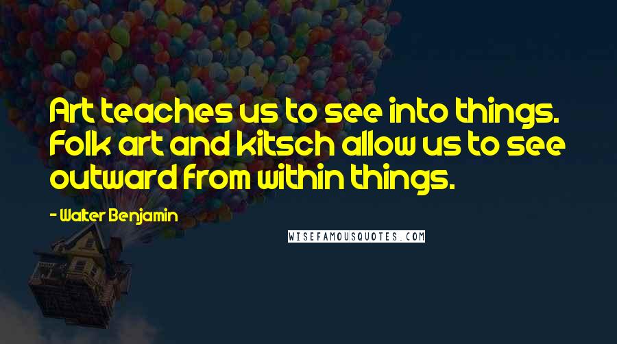 Walter Benjamin Quotes: Art teaches us to see into things. Folk art and kitsch allow us to see outward from within things.