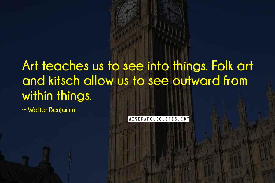 Walter Benjamin Quotes: Art teaches us to see into things. Folk art and kitsch allow us to see outward from within things.