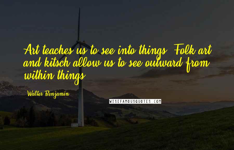 Walter Benjamin Quotes: Art teaches us to see into things. Folk art and kitsch allow us to see outward from within things.