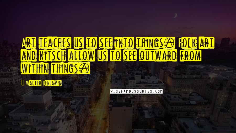 Walter Benjamin Quotes: Art teaches us to see into things. Folk art and kitsch allow us to see outward from within things.