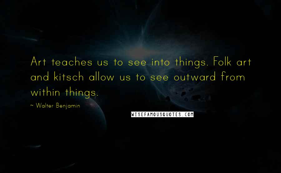 Walter Benjamin Quotes: Art teaches us to see into things. Folk art and kitsch allow us to see outward from within things.