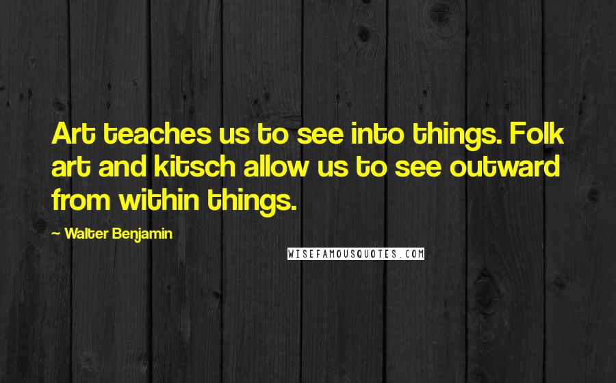 Walter Benjamin Quotes: Art teaches us to see into things. Folk art and kitsch allow us to see outward from within things.