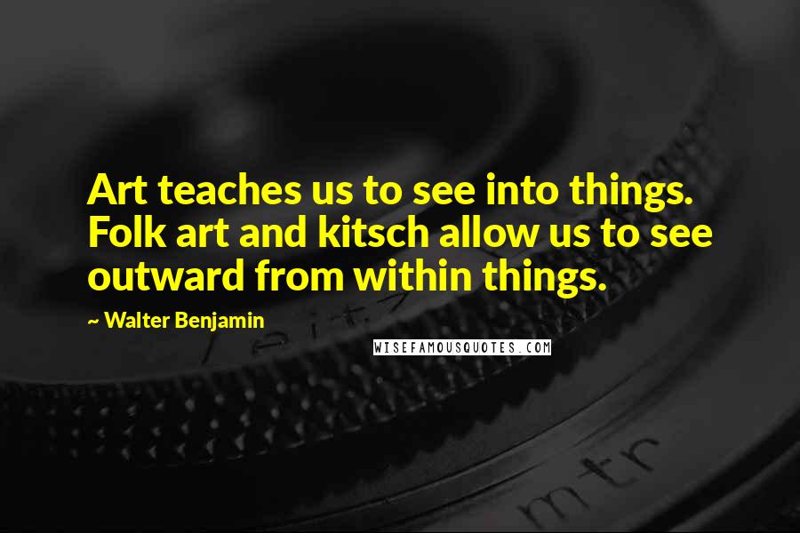 Walter Benjamin Quotes: Art teaches us to see into things. Folk art and kitsch allow us to see outward from within things.