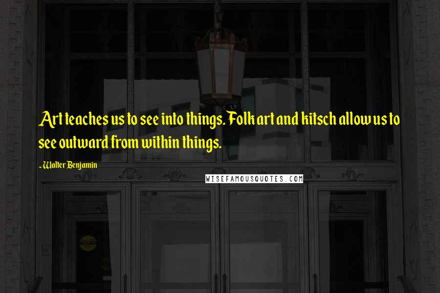 Walter Benjamin Quotes: Art teaches us to see into things. Folk art and kitsch allow us to see outward from within things.