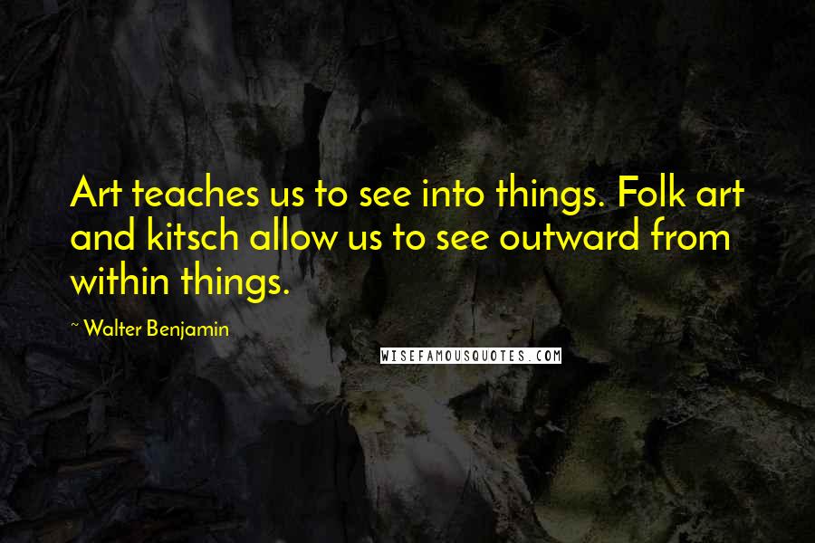 Walter Benjamin Quotes: Art teaches us to see into things. Folk art and kitsch allow us to see outward from within things.