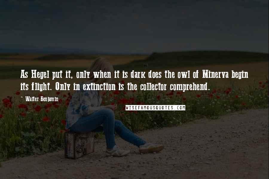 Walter Benjamin Quotes: As Hegel put it, only when it is dark does the owl of Minerva begin its flight. Only in extinction is the collector comprehend.