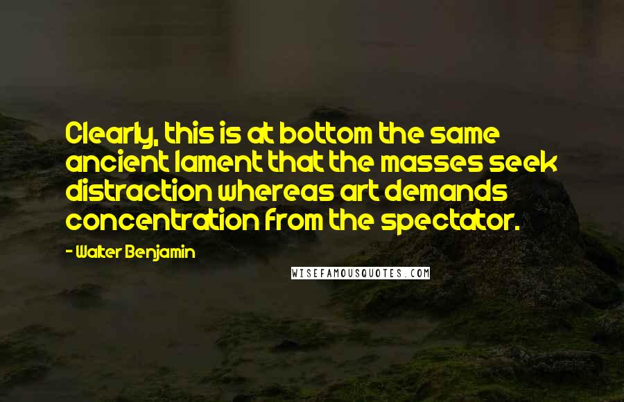 Walter Benjamin Quotes: Clearly, this is at bottom the same ancient lament that the masses seek distraction whereas art demands concentration from the spectator.