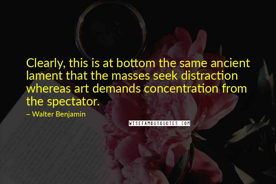 Walter Benjamin Quotes: Clearly, this is at bottom the same ancient lament that the masses seek distraction whereas art demands concentration from the spectator.