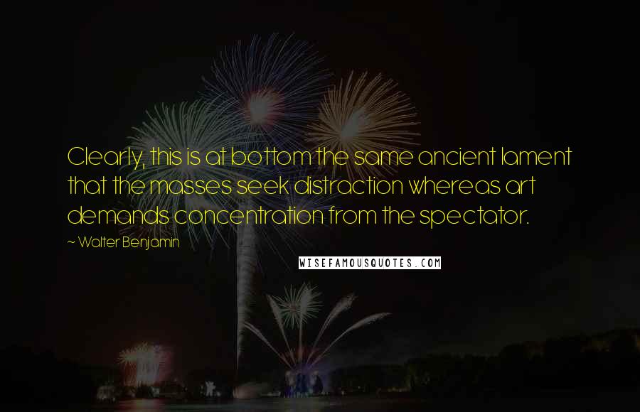 Walter Benjamin Quotes: Clearly, this is at bottom the same ancient lament that the masses seek distraction whereas art demands concentration from the spectator.