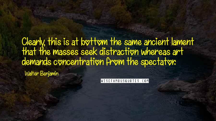 Walter Benjamin Quotes: Clearly, this is at bottom the same ancient lament that the masses seek distraction whereas art demands concentration from the spectator.
