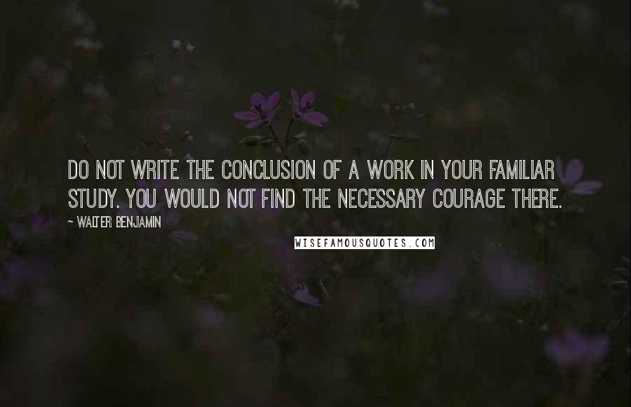 Walter Benjamin Quotes: Do not write the conclusion of a work in your familiar study. You would not find the necessary courage there.