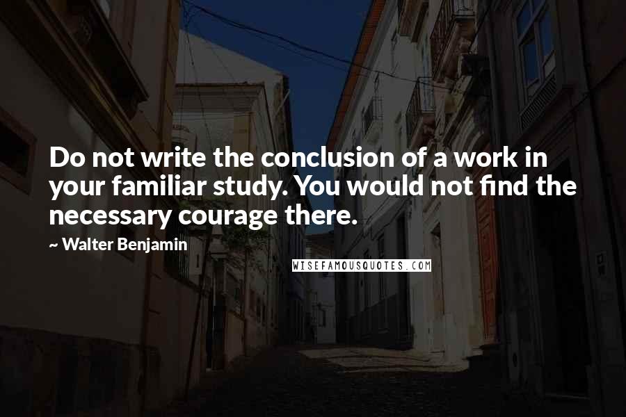 Walter Benjamin Quotes: Do not write the conclusion of a work in your familiar study. You would not find the necessary courage there.