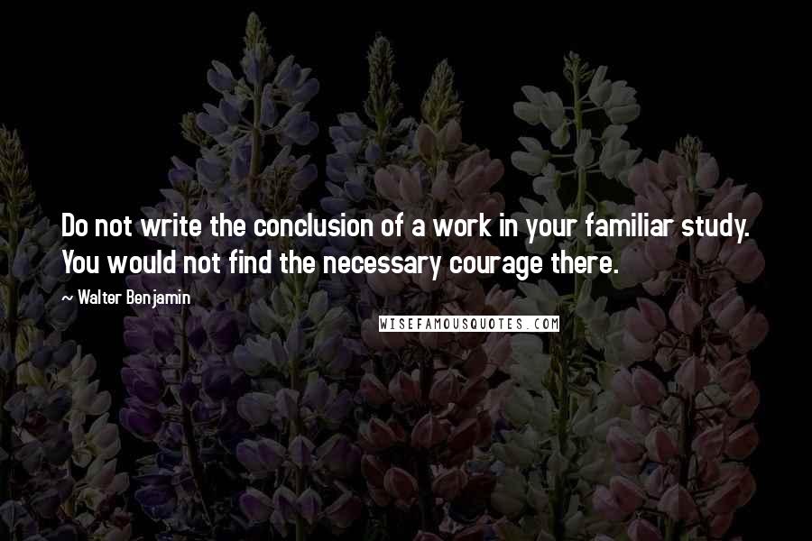 Walter Benjamin Quotes: Do not write the conclusion of a work in your familiar study. You would not find the necessary courage there.