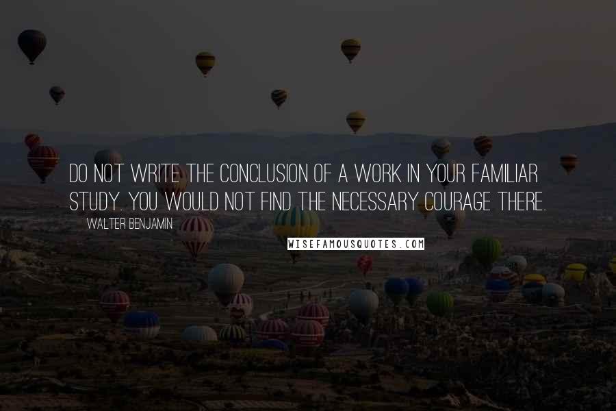 Walter Benjamin Quotes: Do not write the conclusion of a work in your familiar study. You would not find the necessary courage there.