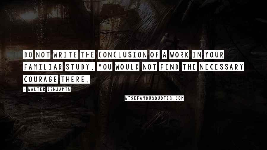 Walter Benjamin Quotes: Do not write the conclusion of a work in your familiar study. You would not find the necessary courage there.