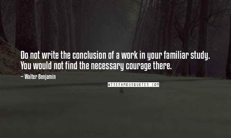 Walter Benjamin Quotes: Do not write the conclusion of a work in your familiar study. You would not find the necessary courage there.
