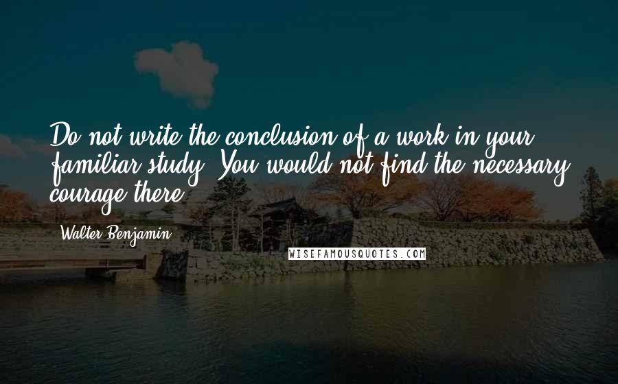 Walter Benjamin Quotes: Do not write the conclusion of a work in your familiar study. You would not find the necessary courage there.