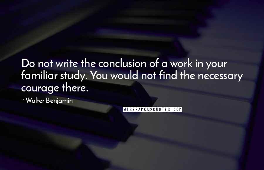 Walter Benjamin Quotes: Do not write the conclusion of a work in your familiar study. You would not find the necessary courage there.