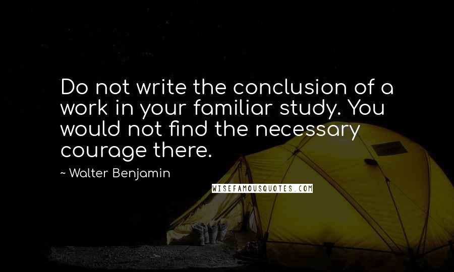 Walter Benjamin Quotes: Do not write the conclusion of a work in your familiar study. You would not find the necessary courage there.