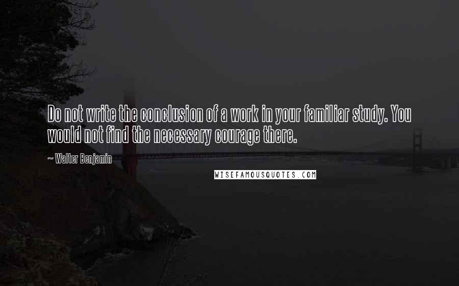 Walter Benjamin Quotes: Do not write the conclusion of a work in your familiar study. You would not find the necessary courage there.