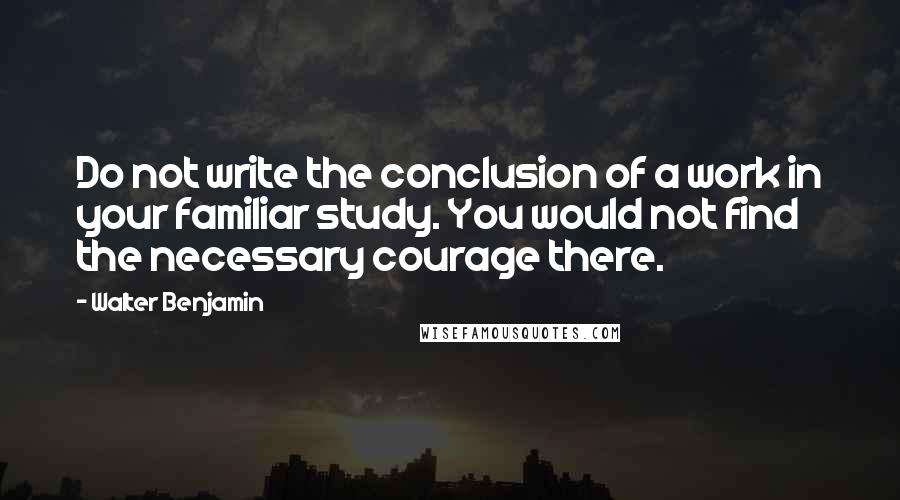 Walter Benjamin Quotes: Do not write the conclusion of a work in your familiar study. You would not find the necessary courage there.