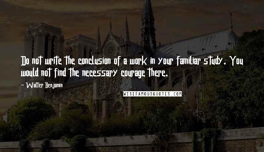 Walter Benjamin Quotes: Do not write the conclusion of a work in your familiar study. You would not find the necessary courage there.