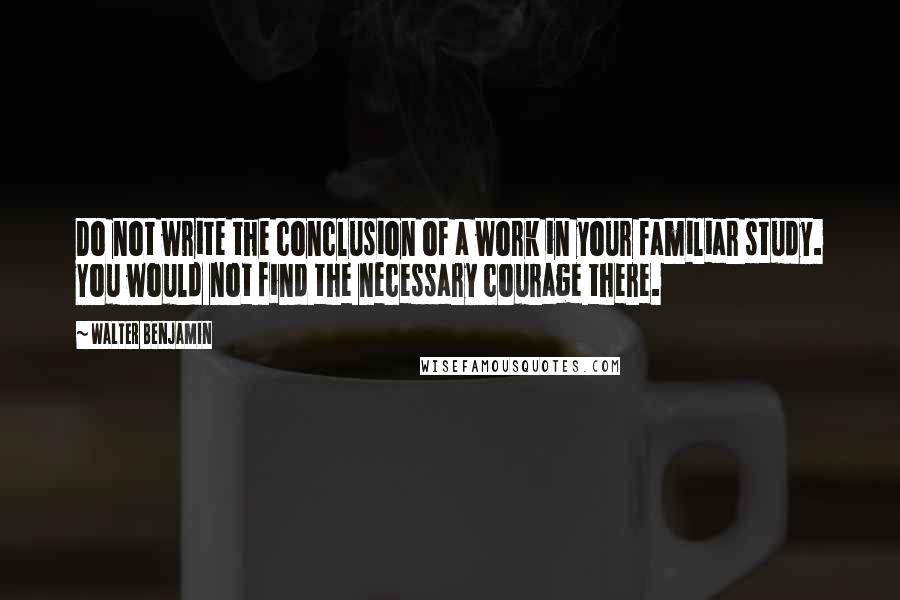 Walter Benjamin Quotes: Do not write the conclusion of a work in your familiar study. You would not find the necessary courage there.