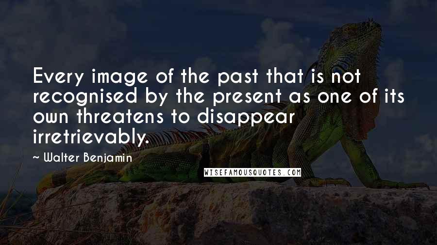 Walter Benjamin Quotes: Every image of the past that is not recognised by the present as one of its own threatens to disappear irretrievably.