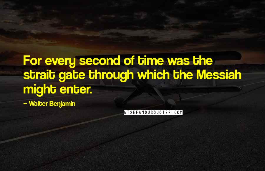 Walter Benjamin Quotes: For every second of time was the strait gate through which the Messiah might enter.